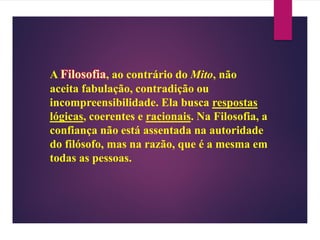 A Filosofia, ao contrário do Mito, não
aceita fabulação, contradição ou
incompreensibilidade. Ela busca respostas
lógicas, coerentes e racionais. Na Filosofia, a
confiança não está assentada na autoridade
do filósofo, mas na razão, que é a mesma em
todas as pessoas.
 