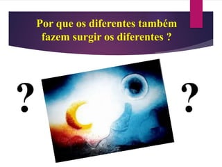 ??
Por que os diferentes também
fazem surgir os diferentes ?
 