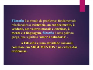 é o estudo de problemas fundamentais
relacionados a existência, ao conhecimento, à
verdade, aos valores morais e estéticos, à
mente e à linguagem, é uma palavra
grega, que significa "amor à sabedoria" .
A Filosofia é uma atividade racional,
com base em ARGUMENTOS e na critica das
evidências.
 