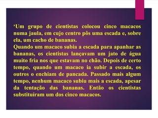 ‘Um grupo de cientistas colocou cinco macacos
numa jaula, em cujo centro pôs uma escada e, sobre
ela, um cacho de bananas.
Quando um macaco subia a escada para apanhar as
bananas, os cientistas lançavam um jato de água
muito fria nos que estavam no chão. Depois de certo
tempo, quando um macaco ia subir a escada, os
outros o enchiam de pancada. Passado mais algum
tempo, nenhum macaco subiu mais a escada, apesar
da tentação das bananas. Então os cientistas
substituíram um dos cinco macacos.
 