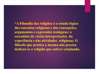“A Filosofia das religiões é o estudo lógico
dos conceitos religiosos e das concepções,
argumentos e expressões teológicas: o
escrutínio de várias interpretações da
experiência e das atividades religiosas. O
filósofo que pratica a mesma não precisa
dedicar-se a religião que estiver estudando.
 