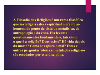 A Filosofia das Religiões é um ramo filosófico
que investiga a esfera espiritual inerente ao
homem, do ponto de vista da metafísica, da
antropologia e da ética. Ela levanta
questionamentos fundamentais, tais como:
o que é a religião? Deus existe? Há vida depois
da morte? Como se explica o mal? Estas e
outras perguntas, idéias e postulados religiosos
são estudados por esta disciplina.
 