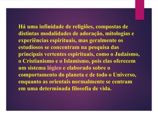 Há uma infinidade de religiões, compostas de
distintas modalidades de adoração, mitologias e
experiências espirituais, mas geralmente os
estudiosos se concentram na pesquisa das
principais vertentes espirituais, como o Judaísmo,
o Cristianismo e o Islamismo, pois elas oferecem
um sistema lógico e elaborado sobre o
comportamento do planeta e de todo o Universo,
enquanto as orientais normalmente se centram
em uma determinada filosofia de vida.
 