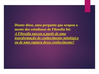 Diante disso, uma pergunta que ocupou a
mente dos estudiosos de Filosofia foi:
A Filosofia nasceu a partir de uma
transformação do conhecimento mitológico
ou de uma ruptura desse conhecimento?
 