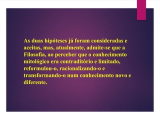 As duas hipóteses já foram consideradas e
aceitas, mas, atualmente, admite-se que a
Filosofia, ao perceber que o conhecimento
mitológico era contraditório e limitado,
reformulou-o, racionalizando-o e
transformando-o num conhecimento novo e
diferente.
 