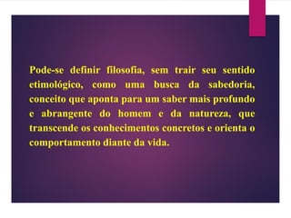 Pode-se definir filosofia, sem trair seu sentido
etimológico, como uma busca da sabedoria,
conceito que aponta para um saber mais profundo
e abrangente do homem e da natureza, que
transcende os conhecimentos concretos e orienta o
comportamento diante da vida.
 