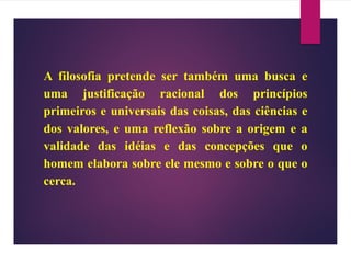 A filosofia pretende ser também uma busca e
uma justificação racional dos princípios
primeiros e universais das coisas, das ciências e
dos valores, e uma reflexão sobre a origem e a
validade das idéias e das concepções que o
homem elabora sobre ele mesmo e sobre o que o
cerca.
 