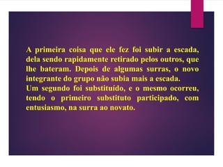 A primeira coisa que ele fez foi subir a escada,
dela sendo rapidamente retirado pelos outros, que
lhe bateram. Depois de algumas surras, o novo
integrante do grupo não subia mais a escada.
Um segundo foi substituído, e o mesmo ocorreu,
tendo o primeiro substituto participado, com
entusiasmo, na surra ao novato.
 