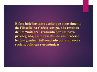 É fato hoje bastante aceito que o nascimento
da Filosofia na Grécia Antiga, não resultou
de um “milagre” realizado por um povo
privilegiado, e sim resultou de um processo
lento e gradual, influenciado por mudanças
sociais, políticas e econômicas.
 