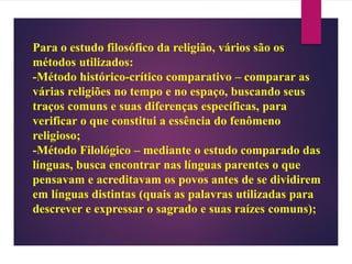 Para o estudo filosófico da religião, vários são os
métodos utilizados:
-Método histórico-crítico comparativo – comparar as
várias religiões no tempo e no espaço, buscando seus
traços comuns e suas diferenças específicas, para
verificar o que constitui a essência do fenômeno
religioso;
-Método Filológico – mediante o estudo comparado das
línguas, busca encontrar nas línguas parentes o que
pensavam e acreditavam os povos antes de se dividirem
em línguas distintas (quais as palavras utilizadas para
descrever e expressar o sagrado e suas raízes comuns);
 