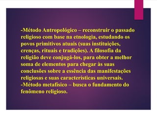 -Método Antropológico – reconstruir o passado
religioso com base na etnologia, estudando os
povos primitivos atuais (suas instituições,
crenças, rituais e tradições). A filosofia da
religião deve conjugá-los, para obter a melhor
soma de elementos para chegar às suas
conclusões sobre a essência das manifestações
religiosas e suas características universais.
-Método metafísico – busca o fundamento do
fenômeno religioso.
 