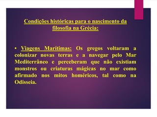Condições históricas para o nascimento da
filosofia na Grécia:
• Viagens Marítimas: Os gregos voltaram a
colonizar novas terras e a navegar pelo Mar
Mediterrâneo e perceberam que não existiam
monstros ou criaturas mágicas no mar como
afirmado nos mitos homéricos, tal como na
Odisseia.
 