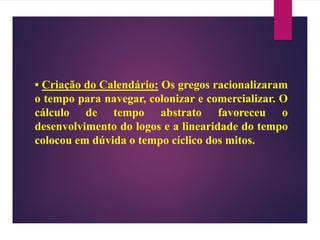 • Criação do Calendário: Os gregos racionalizaram
o tempo para navegar, colonizar e comercializar. O
cálculo de tempo abstrato favoreceu o
desenvolvimento do logos e a linearidade do tempo
colocou em dúvida o tempo cíclico dos mitos.
 