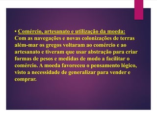 • Comércio, artesanato e utilização da moeda:
Com as navegações e novas colonizações de terras
além-mar os gregos voltaram ao comércio e ao
artesanato e tiveram que usar abstração para criar
formas de pesos e medidas de modo a facilitar o
comércio. A moeda favoreceu o pensamento lógico,
visto a necessidade de generalizar para vender e
comprar.
 