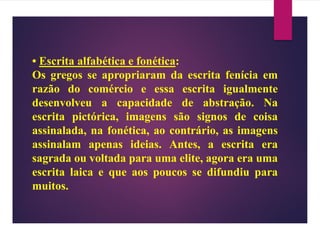 • Escrita alfabética e fonética:
Os gregos se apropriaram da escrita fenícia em
razão do comércio e essa escrita igualmente
desenvolveu a capacidade de abstração. Na
escrita pictórica, imagens são signos de coisa
assinalada, na fonética, ao contrário, as imagens
assinalam apenas ideias. Antes, a escrita era
sagrada ou voltada para uma elite, agora era uma
escrita laica e que aos poucos se difundiu para
muitos.
 