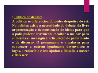 • Política de debate:
A política se diferenciou do poder despótico do rei.
Na política existe a necessidade do debate, da livre
argumentação e demonstração de ideias para que
a polis pudesse livremente escolher o melhor para
si mesma e isso exigiu a articulação de pensamento
e de discurso. O pensamento e a palavra para
convencer a outrem igualmente desenvolveu o
logos, o raciocínio e isso ajudou a filosofia a nascer
e florescer.
 