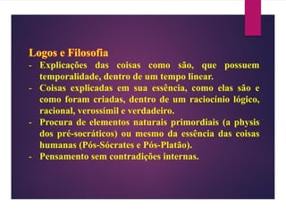 Logos e Filosofia
- Explicações das coisas como são, que possuem
temporalidade, dentro de um tempo linear.
- Coisas explicadas em sua essência, como elas são e
como foram criadas, dentro de um raciocínio lógico,
racional, verossímil e verdadeiro.
- Procura de elementos naturais primordiais (a physis
dos pré-socráticos) ou mesmo da essência das coisas
humanas (Pós-Sócrates e Pós-Platão).
- Pensamento sem contradições internas.
 
