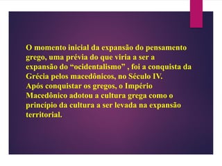 O momento inicial da expansão do pensamento
grego, uma prévia do que viria a ser a
expansão do “ocidentalismo” , foi a conquista da
Grécia pelos macedônicos, no Século IV.
Após conquistar os gregos, o Império
Macedônico adotou a cultura grega como o
princípio da cultura a ser levada na expansão
territorial.
 
