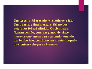 Um terceiro foi trocado, e repetiu-se o fato.
Um quarto, e finalmente, o último dos
veteranos foi substituído. Os cientistas
ficaram, então, com um grupo de cinco
macacos que, mesmo nunca tendo tomado
um banho frio, continuavam a bater naquele
que tentasse chegar às bananas.
 