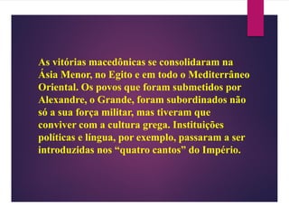 As vitórias macedônicas se consolidaram na
Ásia Menor, no Egito e em todo o Mediterrâneo
Oriental. Os povos que foram submetidos por
Alexandre, o Grande, foram subordinados não
só a sua força militar, mas tiveram que
conviver com a cultura grega. Instituições
políticas e língua, por exemplo, passaram a ser
introduzidas nos “quatro cantos” do Império.
 