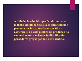 A influência não foi superficial como uma
mancha em um tecido, ela se aprofundou e
passou a ser incorporada nas práticas
comerciais, na vida pública na produção do
conhecimento, a orientação filosófica dos
pensadores gregos ganhou novo sentido.
 