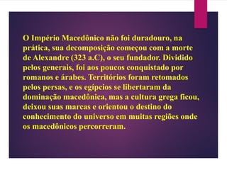 O Império Macedônico não foi duradouro, na
prática, sua decomposição começou com a morte
de Alexandre (323 a.C), o seu fundador. Dividido
pelos generais, foi aos poucos conquistado por
romanos e árabes. Territórios foram retomados
pelos persas, e os egípcios se libertaram da
dominação macedônica, mas a cultura grega ficou,
deixou suas marcas e orientou o destino do
conhecimento do universo em muitas regiões onde
os macedônicos percorreram.
 