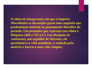 O clima de insegurança em que o Império
Macedônico se decompôs gerou uma angústia que
predominou também no pensamento filosófico do
período. Um pensador que expressa esse clima é
Diógenes (404 a 323 a.C). Um discípulo de
Antístenes, um seguidor de Sócrates, ele
questionava a vida mundana, a sedução pela
matéria e buscava uma vida simples.
 