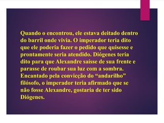 Quando o encontrou, ele estava deitado dentro
do barril onde vivia. O imperador teria dito
que ele poderia fazer o pedido que quisesse e
prontamente seria atendido. Diógenes teria
dito para que Alexandre saísse de sua frente e
parasse de roubar sua luz com a sombra.
Encantado pela convicção do “andarilho”
filósofo, o imperador teria afirmado que se
não fosse Alexandre, gostaria de ter sido
Diógenes.
 
