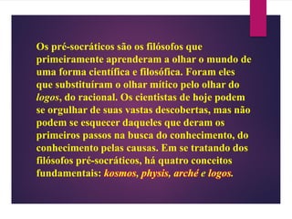 Os pré-socráticos são os filósofos que
primeiramente aprenderam a olhar o mundo de
uma forma científica e filosófica. Foram eles
que substituíram o olhar mítico pelo olhar do
logos, do racional. Os cientistas de hoje podem
se orgulhar de suas vastas descobertas, mas não
podem se esquecer daqueles que deram os
primeiros passos na busca do conhecimento, do
conhecimento pelas causas. Em se tratando dos
filósofos pré-socráticos, há quatro conceitos
fundamentais: kosmos, physis, arché e logos.
 