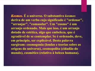 Kosmos. É o universo. O substantivo kosmos
deriva de um verbo cujo significado é "ordenar",
"arranjar", "comandar". Um "cosmo" é um
arranjo ordenado. Mais que isso, é um arranjo
dotado de estética, algo que embeleza, que é
agradável de se contemplar. Se é ordenado, deve,
em princípio, ser explicável. Desta palavra
surgiram: cosmogonia (lendas e teorias sobre as
origens do universo), cosmopolita (cidadão do
mundo), cosmético (relativo à beleza humana).
 
