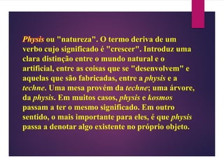 Physis ou "natureza". O termo deriva de um
verbo cujo significado é "crescer". Introduz uma
clara distinção entre o mundo natural e o
artificial, entre as coisas que se "desenvolvem" e
aquelas que são fabricadas, entre a physis e a
techne. Uma mesa provém da techne; uma árvore,
da physis. Em muitos casos, physis e kosmos
passam a ter o mesmo significado. Em outro
sentido, o mais importante para eles, é que physis
passa a denotar algo existente no próprio objeto.
 