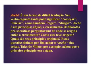 Arché. É um termo de difícil tradução. Seu
verbo cognato tanto pode significar "começar",
"iniciar", como também "reger", "dirigir". Arché
é um princípio; physis, é crescimento. Os filósofos
pré-socráticos perguntavam: de onde se origina
então o crescimento? Como este teve origem?
Quais são seus princípios originais? Estas
questões tinham por fim achar o “arché “ das
coisas. Tales de Mileto, por exemplo, achou que o
primeiro princípio era a água.
 