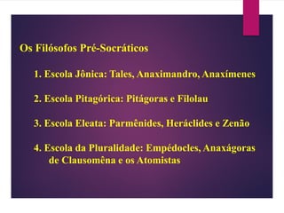 Os Filósofos Pré-Socráticos
1. Escola Jônica: Tales, Anaximandro, Anaxímenes
2. Escola Pitagórica: Pitágoras e Filolau
3. Escola Eleata: Parmênides, Heráclides e Zenão
4. Escola da Pluralidade: Empédocles, Anaxágoras
de Clausomêna e os Atomistas
 