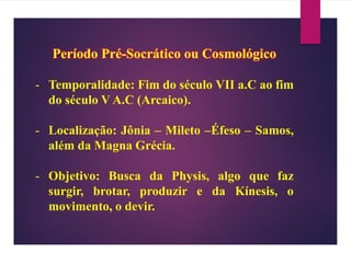Período Pré-Socrático ou Cosmológico
- Temporalidade: Fim do século VII a.C ao fim
do século V A.C (Arcaico).
- Localização: Jônia – Mileto –Éfeso – Samos,
além da Magna Grécia.
- Objetivo: Busca da Physis, algo que faz
surgir, brotar, produzir e da Kínesis, o
movimento, o devir.
 