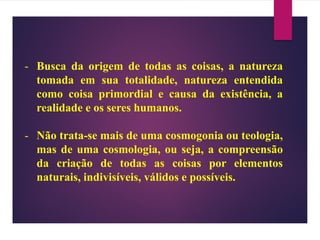 - Busca da origem de todas as coisas, a natureza
tomada em sua totalidade, natureza entendida
como coisa primordial e causa da existência, a
realidade e os seres humanos.
- Não trata-se mais de uma cosmogonia ou teologia,
mas de uma cosmologia, ou seja, a compreensão
da criação de todas as coisas por elementos
naturais, indivisíveis, válidos e possíveis.
 