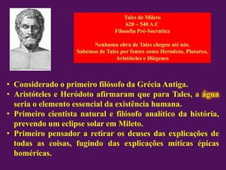Tales de Mileto
620 – 540 A.C
Filosofia Pré-Socrática
Nenhuma obra de Tales chegou até nós.
Sabemos de Tales por fontes como Heródoto, Plutarco,
Aristóteles e Diógenes
• Considerado o primeiro filósofo da Grécia Antiga.
• Aristóteles e Heródoto afirmaram que para Tales, a água
seria o elemento essencial da existência humana.
• Primeiro cientista natural e filósofo analítico da história,
prevendo um eclipse solar em Mileto.
• Primeiro pensador a retirar os deuses das explicações de
todas as coisas, fugindo das explicações míticas épicas
homéricas.
 