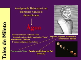 Água
• Não se conhecem textos de Tales.
• Aristóteles via em Tales o primeiro “físico”
(equivalente a filósofo).
• É o mais antigo dos Sete Sábios.
Inquieto, viajante, matemático,
astrônomo e político
Teorema de Tales Previu um Eclipse do Sol
(585 a.C)
TalesdeMileto
A origem da Natureza é um
elemento natural e
determinado
 