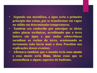 • Segundo sua metafísica, a água seria o primeiro
princípio das coisas, por se transformar em vapor
ou sólido em determinadas temperaturas.
• Também era conhecido por antecipar as ideias
sobre placas tectônicas, acreditando que a terra
boiava em água e que ondas subterrâneas
sacudiam as rochas da terra, ocasionando os
terremotos (não havia mais o deus Poseidon nas
explicações desses eventos).
• Afirmava também que o mundo teria uma mente
e essa mente seria Deus, ideias essas que se
assemelham a alguns aspectos do budismo.
 