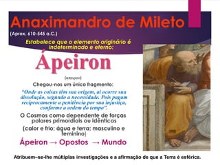 Anaximandro de Mileto
(Aprox. 610-545 a.C.)
Estabelece que o elemento originário é
indeterminado e eterno:
Ápeiron()
Chegou-nos um único fragmento:
“Onde as coisas têm sua origem, aí ocorre sua
dissolução, segundo a necessidade. Pois pagam
reciprocamente a penitência por sua injustiça,
conforme a ordem do tempo”.
O Cosmos como dependente de forças
polares primordiais ou idênticas
(calor e frio; água e terra; masculino e
feminino)
Ápeiron → Opostos → Mundo
Atribuem–se-lhe múltiplas investigações e a afirmação de que a Terra é esférica.
 