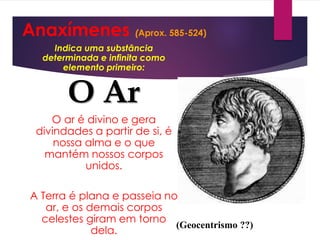 Anaxímenes (Aprox. 585-524)
Indica uma substância
determinada e infinita como
elemento primeiro:
O Ar
O ar é divino e gera
divindades a partir de si, é
nossa alma e o que
mantém nossos corpos
unidos.
A Terra é plana e passeia no
ar, e os demais corpos
celestes giram em torno
dela.
(Geocentrismo ??)
 