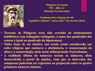 Pitágoras de Samos
570 – 480 A.C
Filosofia Pré-Socrática
Nenhuma obra chegou até nós
Seguidores diziam: “autos ephe” (ele mesmo disse)
• Teorema de Pitágoras teria sido extraído de ensinamentos
babilônicos (em triângulos retângulos, a soma dos quadrados dos
catetos é igual ao quadrado da hipotenusa).
• Tinha fama de ser místico, sua escola sendo considerada um
culto religioso que ensinava a abstinência, a reencarnação da
alma e a numerologia, mais tarde influenciando Nostradamus.
• A realidade última da natureza seriam os números, ideia
desenvolvida a partir da música, visto que os intervalos dos
compassos poderiam ser expressos na proporção entre os quatro
primeiros números inteiros.
 