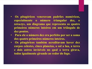 • Os pitagóricos veneravam padrões numéricos,
especialmente o número triangular dez, o
tetractys, um diagrama que representa os quatro
primeiros números inteiros em um triângulo de
dez pontos.
• Para ele o número dez era perfeito por ser a soma
dos quatro primeiros números inteiros.
• Os pitagóricos também acreditavam haver dez
corpos celestes, cinco planetas, o sol a lua, a terra
e dois astros invisíveis no qual a terra girava,
todos igualmente girando ao redor do fogo.
 