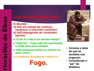 • Introduz a ideia
de que os
sentidos nos
enganam.
• Considerado o
“pai” da
Dialética.
Suas reflexões tratam sobre:
O Mundo :
a) Está em estado de contínua
mudança: a luta entre contrários;
b) Está impregnado de constantes
opostos:
“O ser é e não é ao mesmo tempo”;
“Tudo flui” – tudo está em movimento
e nada dura para sempre;
“Não podemos entrar no mesmo rio
duas vezes”;
A essência de todas as coisas é o
Fogo.
HeráclitodeÉfeso
(544-484a.C.)
 