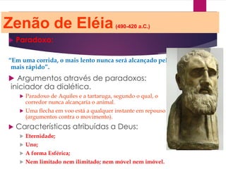 Zenão de Eléia(490-420 a.C.)
 Paradoxo:
“Em uma corrida, o mais lento nunca será alcançado pelo
mais rápido”.
 Argumentos através de paradoxos:
iniciador da dialética.
 Paradoxo de Aquiles e a tartaruga, segundo o qual, o
corredor nunca alcançaria o animal.
 Uma flecha em voo está a qualquer instante em repouso
(argumentos contra o movimento).
 Características atribuídas a Deus:
 Eternidade;
 Uno;
 A forma Esférica;
 Nem limitado nem ilimitado; nem móvel nem imóvel.
 