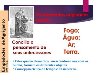 Os elementos originários
seriam:
Fogo;
Água;
Ar;
Terra.
EmpédoclesdeAgrigento
(493-433a.C.)
•Estes quatro elementos, mesclando-se uns com os
outros, formam os diferentes objetos.
•Concepção cíclica do tempo e da natureza.
Concilia o
pensamento de
seus antecessores
 