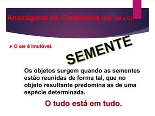  O ser é imutável.
Os objetos surgem quando as sementes
estão reunidas de forma tal, que no
objeto resultante predomina as de uma
espécie determinada.
O tudo está em tudo.
Anaxágoras de Clazômena (500-428 a.C)
 