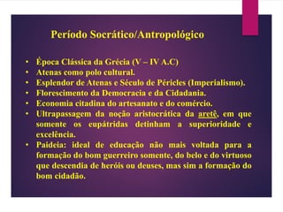 Período Socrático/Antropológico
• Época Clássica da Grécia (V – IV A.C)
• Atenas como polo cultural.
• Esplendor de Atenas e Século de Péricles (Imperialismo).
• Florescimento da Democracia e da Cidadania.
• Economia citadina do artesanato e do comércio.
• Ultrapassagem da noção aristocrática da aretê, em que
somente os eupátridas detinham a superioridade e
excelência.
• Paideia: ideal de educação não mais voltada para a
formação do bom guerreiro somente, do belo e do virtuoso
que descendia de heróis ou deuses, mas sim a formação do
bom cidadão.
 