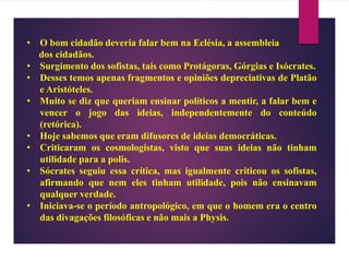 • O bom cidadão deveria falar bem na Eclésia, a assembleia
dos cidadãos.
• Surgimento dos sofistas, tais como Protágoras, Górgias e Isócrates.
• Desses temos apenas fragmentos e opiniões depreciativas de Platão
e Aristóteles.
• Muito se diz que queriam ensinar políticos a mentir, a falar bem e
vencer o jogo das ideias, independentemente do conteúdo
(retórica).
• Hoje sabemos que eram difusores de ideias democráticas.
• Criticaram os cosmologistas, visto que suas ideias não tinham
utilidade para a polis.
• Sócrates seguiu essa crítica, mas igualmente criticou os sofistas,
afirmando que nem eles tinham utilidade, pois não ensinavam
qualquer verdade.
• Iniciava-se o período antropológico, em que o homem era o centro
das divagações filosóficas e não mais a Physis.
 