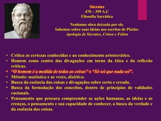 Sócrates
470 – 399 A.C
Filosofia Socrática
Nenhuma obra deixada por ele.
Sabemos sobre suas ideias nos escritos de Platão:
Apologia de Sócrates, Críton e Fédon
• Crítica as certezas conhecidas e ao conhecimento aristocrático.
• Homem como centro das divagações em torno da ética e da reflexão
críticas.
• “O homem é a medida de todas as coisas” e “Só sei que nada sei”.
• Método: maiêutica e as vezes, dialética.
• Busca da essência das coisas e divagações sobre certo e errado.
• Busca da formulação dos conceitos, dentro de princípios de validades
racionais.
• Pensamento que procura compreender as ações humanas, as ideias e as
crenças, o pensamento e sua capacidade de conhecer, a busca da verdade e
da essência das coisas.
 