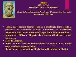 Platão
427 – 347 A.C
Período Socrático ou Antropológico
Obras: A República; Memo; Parmênides; Theatetus; Simpósio, mais
as obras sobre Sócrates.
• Teoria das Formas: formas eternas e imutáveis como sendo a
perfeição dos fenômenos efêmeros e materiais da experiência,
fenômenos esses que se apresentam imperfeitos a nossos sentidos.
• Mundo das Idéias e Alegoria da Caverna (idealismo e amor
platônico).
• Método Dialético.
• Busca de uma verdade transcendente ao homem e ao mundo
(supremo bem, supremo belo).
• Busca de um regime político ideal e justo (República de Platão).
 